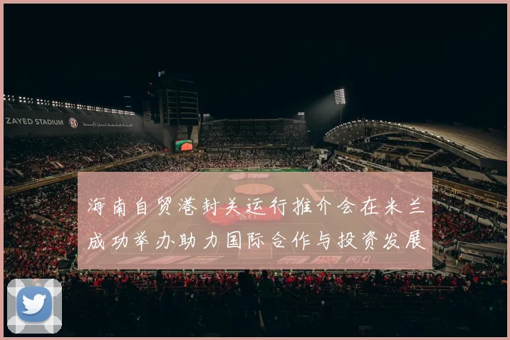 海南自贸港封关运行推介会在米兰成功举办助力国际合作与投资发展