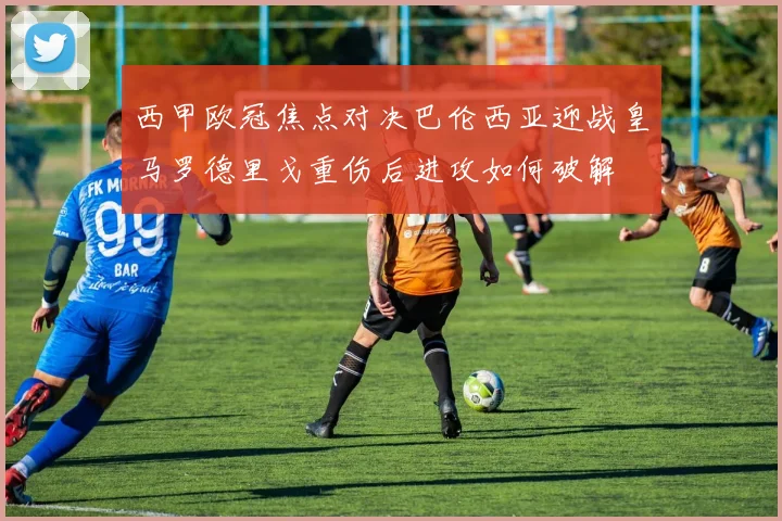 西甲欧冠焦点对决巴伦西亚迎战皇马罗德里戈重伤后进攻如何破解