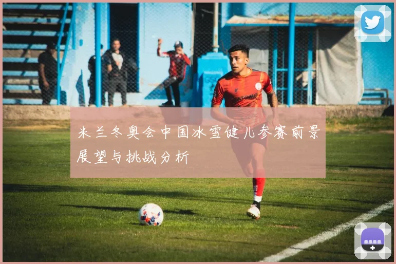 米兰冬奥会中国冰雪健儿参赛前景展望与挑战分析