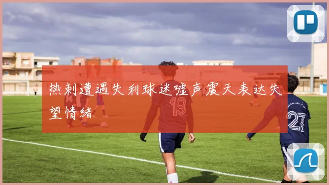 热刺遭遇失利球迷嘘声震天表达失望情绪