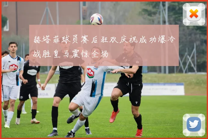 赫塔菲球员赛后狂欢庆祝成功爆冷战胜皇马震惊全场