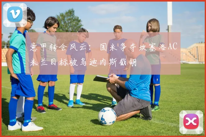 意甲转会风云：国米争夺坎塞洛AC米兰目标被乌迪内斯截胡