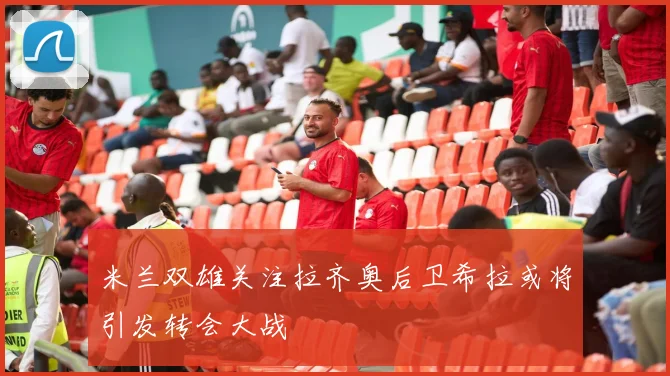 米兰双雄关注拉齐奥后卫希拉或将引发转会大战